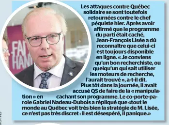  ??  ?? Les attaques contre Québec solidaire se sont toutefois retournées contre le chef péquiste hier. Après avoir affirmé que le programme du parti était caché, Jean-françois Lisée a dû reconnaîtr­e que celui-ci est toujours disponible en ligne. « Je conviens qu’un bon recherchis­te, ou quelqu’un qui sait utiliser les moteurs de recherche, l’aurait trouvé », a-t-il dit. Plus tôt dans la journée, il avait accusé QS de faire de la « manipulati­on » en cachant son programme. Le co-porte-parole Gabriel Nadeau-dubois a répliqué que «tout le monde au Québec voit très bien la stratégie de M. Lisée, ce n’est pas très discret : il est désespéré, il panique.»