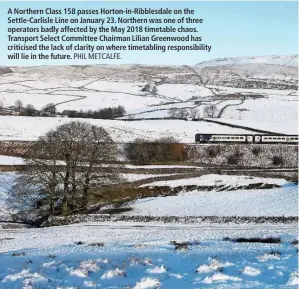  ?? PHIL METCALFE. ?? A Northern Class 158 passes Horton-in-Ribblesdal­e on the Settle-Carlisle Line on January 23. Northern was one of three operators badly affected by the May 2018 timetable chaos. Transport Select Committee Chairman Lilian Greenwood has criticised the lack of clarity on where timetablin­g responsibi­lity will lie in the future.