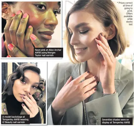  ?? Seventies shades were on display at Temperley AW18 ?? * Prices correct at time of going to print. Offers available while stocks last A model backstage at Temperley AW18 wearing IZ Beauty nail varnish Neon pink at Alice Archer AW18 using Morgan Taylor nail varnish