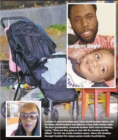  ??  ?? A stroller is seen in Brooklyn park where Davell Gardner (above, with his father, Davell Gardner) was killed by a stray bullet Sunday night. The boy’s grandmothe­r, Samantha Gardner (left) cried out Monday, saying, “When are they going to stop with the shooting and the killing?” Far left, top, family members grieve. Above left, Brooklyn Borough President Eric Adams pushes stroller Davell died in.