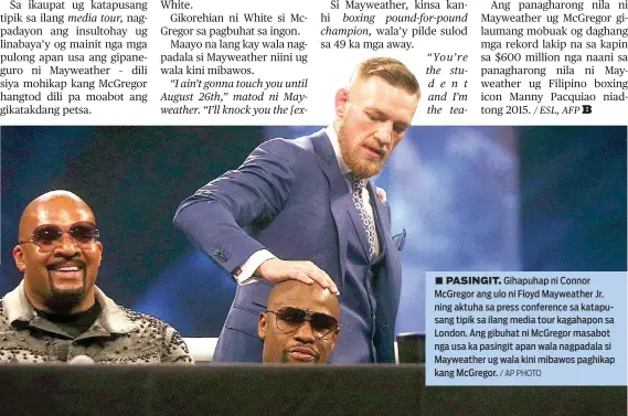  ?? / AP PHOTO ?? ■ PASINGIT. Gihapuhap ni Connor McGregor ang ulo ni Floyd Mayweather Jr. ning aktuha sa press conference sa katapusang tipik sa ilang media tour kagahapon sa London. Ang gibuhat ni McGregor masabot nga usa ka pasingit apan wala nagpadala si Mayweather...