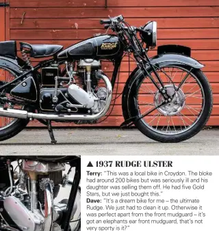  ??  ?? 1937 RUDGE ULSTER Terry: “This was a local bike in Croydon. The bloke had around 200 bikes but was seriously ill and his daughter was selling them off. He had five Gold Stars, but we just bought this.”
Dave: “It’s a dream bike for me – the ultimate...