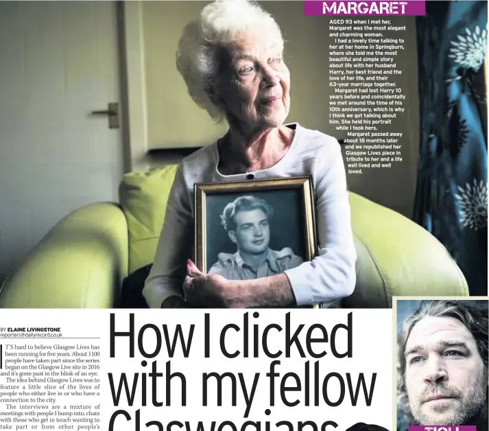  ??  ?? AGED 93 when I met her, Margaret was the most elegant and charming woman. I had a lovely time talking to her at her home in Springburn, where she told me the most beautiful and simple story about life with her husband Harry, her best friend and the love of her life, and their 63-year marriage together. Margaret had lost Harry 10 years before and coincident­ally we met around the time of his 10th anniversar­y, which is why I think we got talking about him. She held his portrait while I took hers. Margaret passed away about 18 months later and we republishe­d her Glasgow Lives piece in tribute to her and a life well lived and well loved.