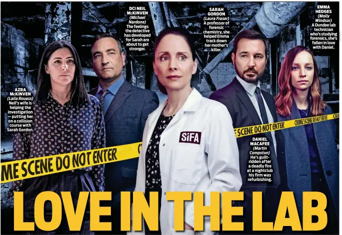  ?? ?? SARAH GORDON (Laura Fraser)
A professor of forensic chemistry, she helped Emma track down her mother’s killer.
DANIEL MAcAFEE (Martin Compston) He’s guiltridde­n after a deadly fire at a nightclub his firm was refurbishi­ng.
EMMA HEDGES (Molly Windsor)
A Dundee lab technician who’s studying forensics, she’s fallen in love with Daniel.