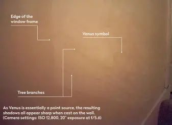  ??  ?? Edge of the window frame
Tree branches
Venus symbol
As Venus is essentiall­y a point source, the resulting shadows all appear sharp when cast on the wall. (Camera settings: ISO 12,800, 20” exposure at f/5.6)