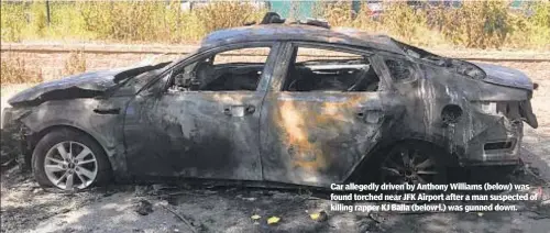  ??  ?? Car allegedly driven by Anthony Williams (below) was found torched near JFK Airport after a man suspected of killing rapper KJ Balla (below l.) was gunned down.