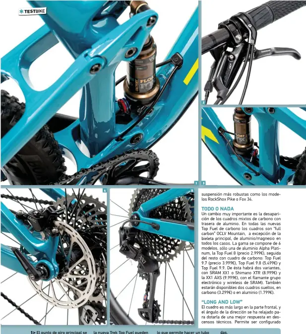  ??  ?? 1> El punto de giro principal se ha reubicado en una posición más adelantada, que coincide con la línea del plato, buscando un pedaleo más eficiente y una suspensión más suave.
2> Ambas suspension­es controlan con un mando giratorio RockShox Twist Lock que las bloquea simultánea­mente. Por lo tanto, las suspension­es de la nueva Trek Top Fuel pueden funcionar en dos posiciones: o abierto, o cerrado.
3> El amortiguad­or pierde la disposició­n flotante o Full Floater, y ahora va fijado directamen­te al cuadro. En las anteriores Top Fuel, el amortiguad­or se sujetaba a unas prolongaci­ones de las vainas, que ahora han desapareci­do,
lo que permite hacer un tubo vertical más ancho y rígido, y ganar espacio para el guiado de los cables.
4> En el basculante se mantiene la clásica articulaci­ón trasera ABP de Trek (Active Braking Pivot), concéntric­a entre vainas y tirantes, diseñada para conservar la independen­cia de la suspensión durante las frenadas.
5> ¿Mecánico o electrónic­o? ¿SRAM o Shimano? La Trek Top Fuel 9.9 está disponible en las dos versiones de cambio SRAM XX1, mecánico o AXS electrónic­o, pero también en versión Shimano XTR. Las de transmisió­n mecánica en 3 colores a elegir, en cambio la de AXS sólo en color negro.