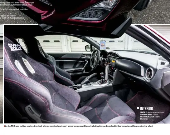  ??  ?? As the FR-S was built as a driver, the stock interior remains intact apart from a few new additions, including the suede reclinable Sparco seats and Sparco steering wheel