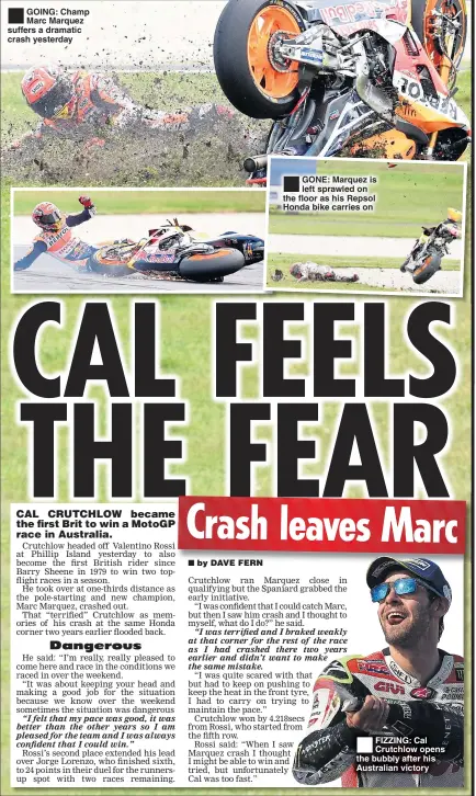  ??  ?? GOING: Champ Marc Marquez suffers a dramatic crash yesterday GONE: Marquez is left sprawled on the floor as his Repsol Honda bike carries on FIZZING: Cal Crutchlow opens the bubbly after his Australian victory