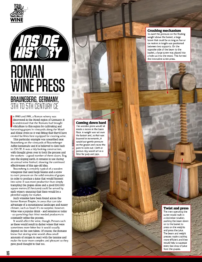  ??  ?? The wooden press would sit inside a recess in the basin floor. A weight was set over the basket and, as that was lowered in increments, it would put gentle pressure on the grapes and cause the juice to ooze out. Cloth or porous clay would act as a filter for pulp and pips. To exert the pressure on the floating weight above the basket, a large beam that could be as long as five or six metres in length was positioned between two supports. On the opposite side of the beam to the basket, a large screw was placed into a hole cut into the wood. This formed the innovative screw press. The men operating the screw would walk in a clockwise rotation, pushing the beam down on to the basket to press on the weights and press the juice.
The beam and weight presses made crushing more efficient and they would help to squeeze every last drop of juice from the grapes.