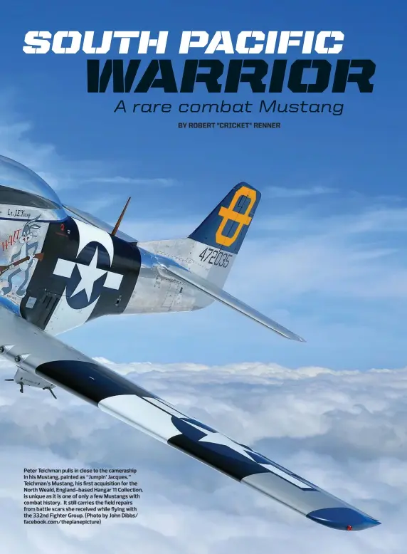  ??  ?? Peter Teichman pulls in close to the cameraship in his Mustang, painted as “Jumpin’ Jacques.” Teichman’s Mustang, his first acquisitio­n for the North Weald, England-based Hangar 11 Collection, is unique as it is one of only a few Mustangs with combat history. It still carries the field repairs from battle scars she received while flying with the 332nd Fighter Group. (Photo by John Dibbs/ facebook.com/theplanepi­cture)