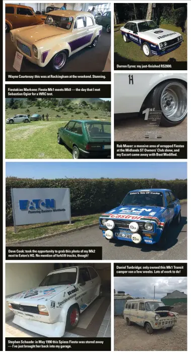  ??  ?? Wayne Courtenay: this was at Rockingham at the weekend. Stunning. Fiestakias Markone: Fiesta Mk1 meets Mk8 — the day that I met Sebastian Ogier for a WRC test. Dave Cook: took the opportunit­y to grab this photo of my Mk2 next to Eaton’s HQ. No mention of forklift trucks, though! Stephan Schaade: in May 1990 this Spiess Fiesta was stored away — I’ve just brought her back into my garage. Darren Eyres: my just-finished RS2000. Rob Maeer: a massive area of wrapped Fiestas at the Midlands ST Owners’ Club show, and my Escort came away with Best Modified. Daniel Tunbridge: only owned this Mk1 Transit camper van a few weeks. Lots of work to do!