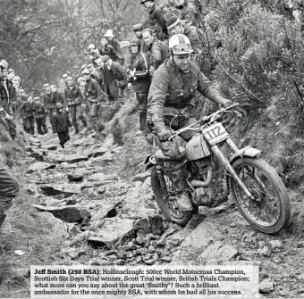  ??  ?? Jeff Smith (250 BSA): Hollinsclo­ugh: 500cc World Motocross Champion, Scottish Six Days Trial winner, Scott Trial winner, British Trials Champion; what more can you say about the great ‘Smithy’? Such a brilliant ambassador for the once mighty BSA, with whom he had all his success.