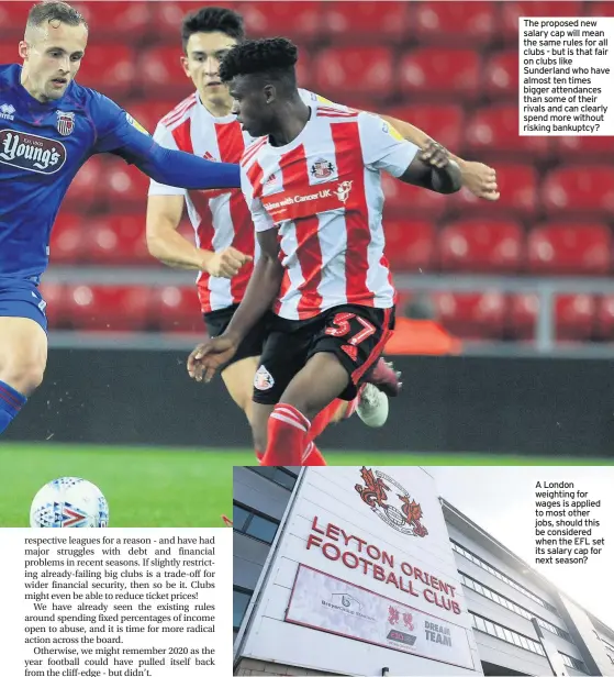  ??  ?? The proposed new salary cap will mean the same rules for all clubs - but is that fair on clubs like Sunderland who have almost ten times bigger attendance­s than some of their rivals and can clearly spend more without risking bankuptcy?
A London weighting for wages is applied to most other jobs, should this be considered when the EFL set its salary cap for next season?