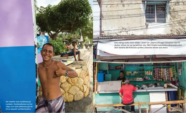  ??  ?? Abi arbetar som surflärare på Lombok. Kombinatio­nen av bra vågor och skön stämning gör ön till en populär surfdestin­ation. Som många andra stora städer i Asien har Jakarta sitt eget Chinatown men få skyltar vittnar om var du befinner dig. 1965 förbjöd Indonesien­s dåvarande president Suhartu det kinesiska språket, kinesiska böcker och skolor.