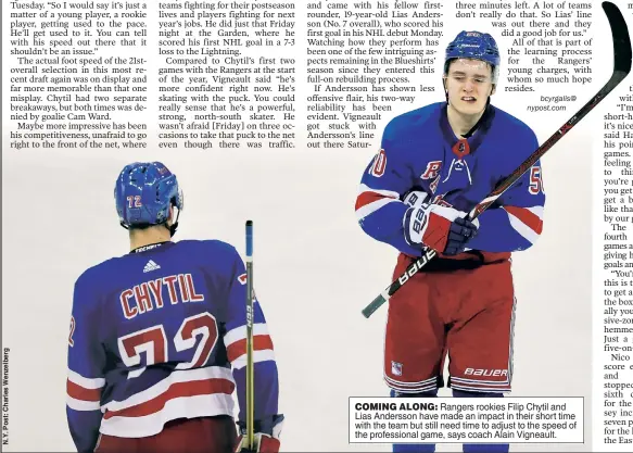  ??  ?? COMING ALONG: Rangers rookies Filip Chytil and Lias Andersson have made an impact in their short time with the team but still need time to adjust to the speed of the profession­al game, says coach Alain Vigneault.