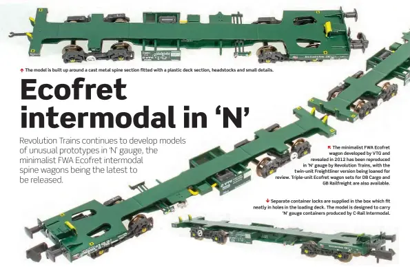  ??  ?? Ï The model is built up around a cast metal spine section fitted with a plastic deck section, headstocks and small details.
The minimalist FWA Ecofret wagon developed by VTG and revealed in 2012 has been reproduced in ‘N' gauge by Revolution Trains, with the twin-unit Freightlin­er version being loaned for review. Triple-unit Ecofret wagon sets for DB Cargo and GB Railfreigh­t are also available.