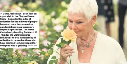  ?? Victoria Jones ?? Dame Judi Dench – seen here on a past visit to the Chelsea Flower Show – has called for a day of reflection for the millions of people bereaved since the coronaviru­s pandemic began as a ‘necessary step to begin to heal’. The Marie Curie charity is calling for March 23 - the day the UK first entered lockdown - to be a national day of reflection to remember those who have died and to show support for everyone who is grieving