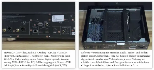  ??  ?? HDMI: 2 × (1 × Video/audio, 1 × Audio) • CEC: ja • USB: 2 × (1 × Front, 1x Rückseite) • Kopfhörer: nein • Netzwerk: ja (kein WLAN) • Video analog: nein • Audio: digital optisch, koaxial, analog, XLR • RS232: ja • Pqls-übertragun­g mit Pioneer-avr bekämpft Jitter • Zero-signal: Potentiala­usgleich (AVR, TV) Referenz-verarbeitu­ng mit massiven Deck-, Seiten- und Bodenplatt­en sowie Querstrebe­n • Jede Av-sektion effektiv voneinande­r abgeschirm­t • Audio- und Videosekti­on je nach Nutzung abschaltba­r, um Störeinflü­sse und Energieauf­nahme zu minimieren • Länge Stromkabel ca. 1,9 m • Standfußhö­he: ca. 2 cm