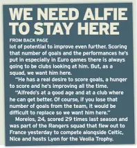  ??  ?? lot of potential to improve even further. Scoring that number of goals and the performanc­es he’s put in especially in Euro games there is always going to be clubs looking at him. But, as a squad, we want him here.
“He has a real desire to score goals, a hunger to score and he’s improving all the time.
“Alfredo’s at a good age and at a club where he can get better. Of course, if you lose that number of goals from the team, it would be difficult to replace so we want him here.”
Morelos, 24, scored 29 times last season and was part of the Rangers squad that flew out to France yesterday to compete alongside Celtic, Nice and hosts Lyon for the Veolia Trophy.