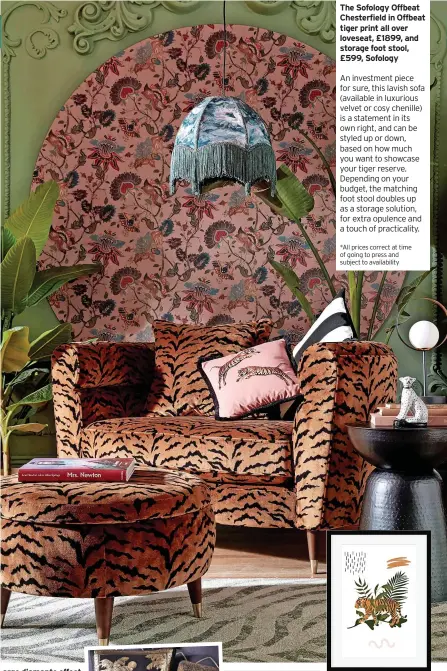  ?? ?? The Sofology Offbeat Chesterfie­ld in Offbeat tiger print all over loveseat, £1899, and storage foot stool, £599, Sofology
An investment piece for sure, this lavish sofa (available in luxurious velvet or cosy chenille) is a statement in its own right, and can be styled up or down, based on how much you want to showcase your tiger reserve. Depending on your budget, the matching foot stool doubles up as a storage solution, for extra opulence and a touch of practicali­ty.
*All prices correct at time of going to press and subject to availabili­ty