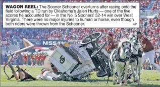  ?? AP ?? WAGON REEL: The Sooner Schooner overturns after racing onto the field following a TD run by Oklahoma’s Jalen Hurts — one of the five scores he accounted for — in the No. 5 Sooners’ 52-14 win over West Virginia. There were no major injuries to human or horse, even though both riders were thrown from the Schooner.