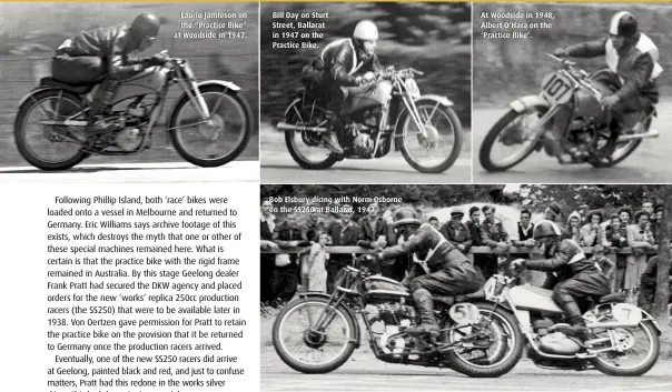  ??  ?? Laurie Jamieson on the “Practice Bike” at Woodside in 1947. Bill Day on Sturt Street, Ballarat in 1947 on the Practice Bike. Bob Elsbury dicing with Norm Osborne on the SS250 at Ballarat, 1947. At Woodside in 1948, Albert O’Hara on the ‘Practice Bike’.