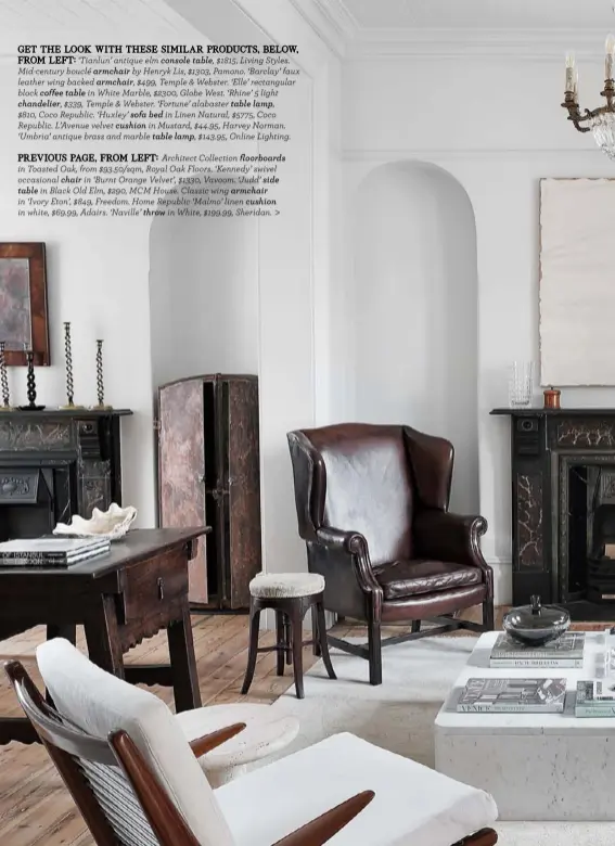  ??  ?? GET THE LOOK WITH THESE SIMILAR PRODUCTS, BELOW,
FROM LEFT: ‘Tianlun’ antique elm console table, $1815, Living Styles. Mid-century bouclé armchair by Henryk Lis, $1303, Pamono. ‘Barclay’ faux leather wing backed armchair, $499, Temple & Webster. ‘Elle’ rectangula­r block coffee table in White Marble, $2300, Globe West. ‘Rhine’ 5 light
chandelier, $339, Temple & Webster. ‘Fortune’ alabaster table lamp,
$810, Coco Republic. ‘Huxley’ sofa bed in Linen Natural, $5775, Coco Republic. L’Avenue velvet cushion in Mustard, $44.95, Harvey Norman. ‘Umbria’ antique brass and marble table lamp, $143.95, Online Lighting.
PREVIOUS PAGE, FROM LEFT: Architect Collection floorboard­s in Toasted Oak, from $93.50/sqm, Royal Oak Floors. ‘Kennedy’ swivel occasional chair in ‘Burnt Orange Velvet’, $1330, Vavoom. ‘Judd’ side table in Black Old Elm, $290, MCM House. Classic wing armchair
in ‘Ivory Eton’, $849, Freedom. Home Republic ‘Malmo’ linen cushion in white, $69.99, Adairs. ‘Naville’ throw in White, $199.99, Sheridan. >