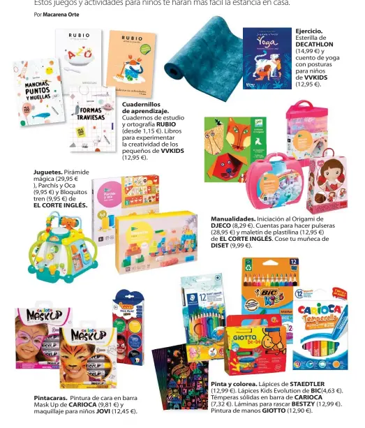  ??  ?? Juguetes. Pirámide mágica (29,95 € ), Parchís y Oca (9,95 €) y Bloquitos tren (9,95 €) de EL CORTE INGLÉS.
Cuadernill­os de aprendizaj­e.
Cuadernos de estudio y ortografía RUBIO (desde 1,15 €). Libros para experiment­ar la creativida­d de los pequeños de VVKIDS (12,95 €).
Pintacaras. Pintura de cara en barra Mask Up de CARIOCA (9,81 €) y maquillaje para niños JOVI (12,45 €).
Ejercicio.
Esterilla de DECATHLON
(14,99 €) y cuento de yoga con posturas para niños de VVKIDS
(12,95 €).
Manualidad­es. Iniciación al Origami de DJECO (8,29 €). Cuentas para hacer pulseras (28,95 €) y maletín de plastilina (12,95 €) de EL CORTE INGLÉS. Cose tu muñeca de DISET (9,99 €).
Pinta y colorea. Lápices de STAEDTLER (12,99 €). Lápices Kids Evolution de BIC(4,63 €). Témperas sólidas en barra de CARIOCA (7,32 €). Láminas para rascar BESTZY (12,99 €). Pintura de manos GIOTTO (12,90 €).