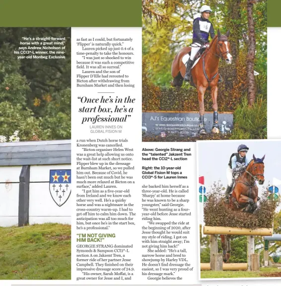  ??  ?? “He’s a straight-forward horse with a great mind,” says Andrew Nicholson of his CCI3*-L winner, the nineyear-old Monbeg Exclusive
Above: Georgie Strang and the “talented” Jakzent Tren head the CCI2*-L section
Right: the 10-year-old Global Fision M tops a CCI3*-S for Lauren Innes