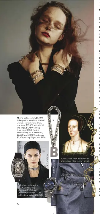  ?? A portrait of Anne Boleyn by an anonymous 16th-century artist. ?? Above: Celine jacket, $5,400 Tiffany & Co. necklace, $14,900. On right hand: Tiffany & Co, bracelets, $11,900 and $1,650, and rings, $1,450, on ring finger, and $950. On left hand: Tiffany & Co. bracelets, $2,500 and $11,100, and rings, $3,450, on ring finger, and $270. 1.
1. Richard Mille watch, P.O. A. 2. Balenciaga necklace, $1,375. 3. F + H Jewellery necklace, $195.
4. Breitling watch, $10,950. 2. 4. 3.