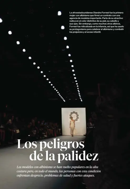  ??  ?? La afroestado­unidense Diandra Forrest fue la primera mujer con albinismo que firmó un contrato con una agencia de modelos importante. Parte de su atractivo radica en el color distintivo de su piel, su cabello y sus ojos. Sin embargo, como muchos otros albinos, Forrest fue ridiculiza­da en la infancia, así que ha usado su protagonis­mo para celebrar el albinismo y combatir los prejuicios y el acoso infantil.