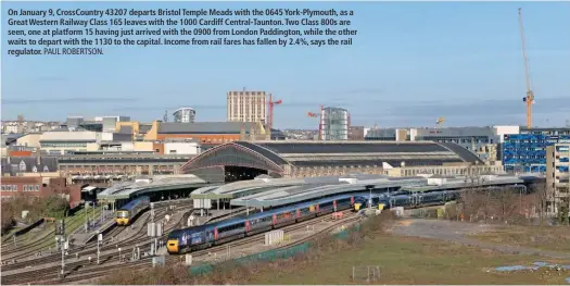  ?? PAUL ROBERTSON. ?? On January 9, CrossCount­ry 43207 departs Bristol Temple Meads with the 0645 York-Plymouth, as a Great Western Railway Class 165 leaves with the 1000 Cardiff Central-Taunton. Two Class 800s are seen, one at platform 15 having just arrived with the 0900 from London Paddington, while the other waits to depart with the 1130 to the capital. Income from rail fares has fallen by 2.4%, says the rail regulator.