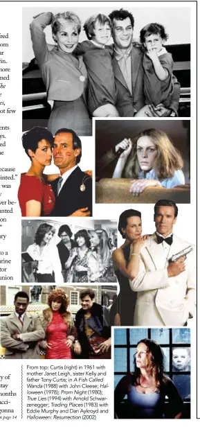  ??  ?? From top: Curtis (right) in 1961 with mother Janet Leigh, sister Kelly and father Tony Curtis; in A Fish Called Wanda (1988) with John Cleese; Halloween (1978); Prom Night (1980); True Lies (1994) with Arnold Schwarzene­gger; Trading Places (1983) with Eddie Murphy and Dan Aykroyd and Halloween: Resurrecti­on (2002)