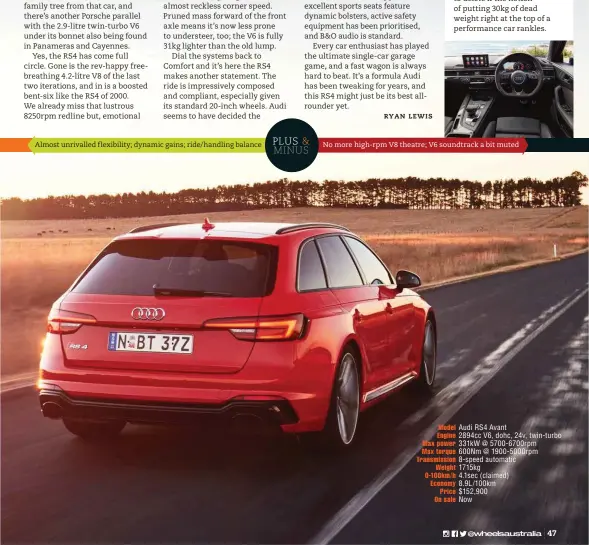  ??  ?? No more high-rpm V8 theatre; V6 soundtrack a bit muted Almost unrivalled flexibilit­y; dynamic gains; ride/handling balance Model Audi RS4 Avant Engine 2894cc V6, dohc, 24v, twin-turbo Max power 331kw @ 5700-6700rpm Max torque 600Nm @ 1900-5000rpm...