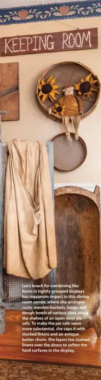  ??  ?? Lea’s knack for combining like items in tightly grouped displays has maximum impact in this dining room corner, where she arranges rustic wooden buckets, boxes and dough bowls of various sizes along the shelves of an open-door pie safe. To make the pie safe seem more substantia­l, she caps it with stacked firkins and an antique butter churn. She layers tea-stained linens over the doors to soften the hard surfaces in the display.