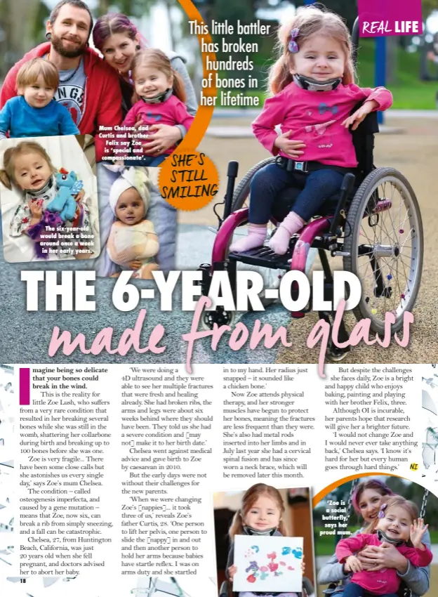  ??  ?? The six-year-old would break a bone around once a week in her early years. Mum Chelsea, dad Curtis and brother Felix say Zoe is ‘special and compassion­ate’.
SHE ’S S TILL SMILING
‘Zoe is a social butterfly,’ says her proud mum.