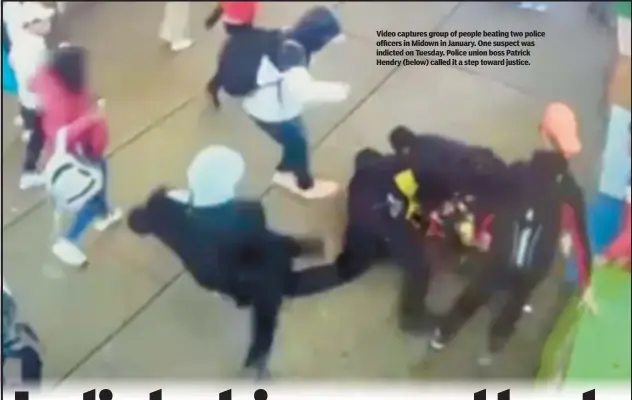  ?? ?? Video captures group of people beating two police officers in Midown in January. One suspect was indicted on Tuesday. Police union boss Patrick Hendry (below) called it a step toward justice.