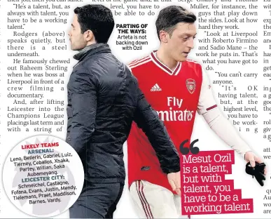  ??  ?? ARSENAL:
Gabriel, Luiz, Leno, Bellerin,
Xhaka, Tierney, Ceballos,
Saka Partey, Willian,
Aubameyang. LEICESTER CITY: Schmeichel, Castagne,
Justin, Mendy, Fofana, Evans,
Maddison, Tielemans, Praet,
Barnes, Vardy.
PARTING OF THE WAYS: Arteta is not backing down
with Ozil
Mesut Ozil is a talent, but with talent, you have to be a working talent