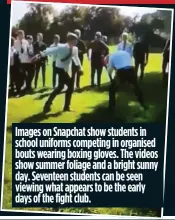  ??  ?? Images on Snapchat show students in school uniforms competing in organised bouts wearing boxing gloves. The videos show summer foliage and a bright sunny day. Seventeen students can be seen viewing what appears to be the early days of the fight club.