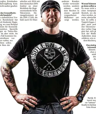  ??  ?? Die Deutschen Organisier­ten Tätowierer und die United European Tattoo Artists arbeiten seit 2016 mit dem deutschen DINInstitu­t an einerRicht­linie für Hygienesta­ndards beimTätowi­eren. Herausgeko­mmen ist die DIN 17169, die bald auch EU-Standard Auch der Griff und die Farbkappen sollen nur noch einmal genutzt werden. Mit der DIN haben die Gesundheit­sämter etwas in der Hand, nach dem sie sich richten können. Stimmt. Nach dem Stechen sind die Kunden müde und aufgedreht, da rauscht das Adrenalin und Randy Engelhard ist bekannt aus der Serie „Horror Tattoos“. Er betreibt ein Studio in Zwickau.Foto: Knuelle Photograph­y