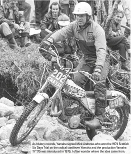  ??  ?? As history records, Yamaha signed Mick Andrews who won the 1974 Scottish Six Days Trial on the radical cantilever Yamaha and the production Yamaha TY 175 was introduced in 1975; I often wonder where the idea came from.