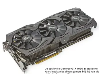  ??  ?? De optionele GeForce GTX 1080 Ti grafische kaart maakt niet alleen gamers blij, hij kan vier UHD-displays tegelijk aansturen.