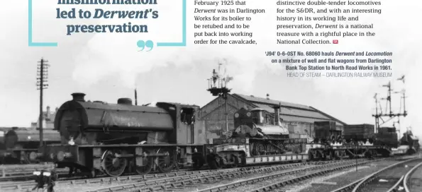  ?? HEAD OF STEAM – DARLINGTON RAILWAY MUSEUM ?? ‘J94’ 0-6-0ST No. 68060 hauls Derwent and Locomotion on a mixture of well and flat wagons from Darlington Bank Top Station to North Road Works in 1961.