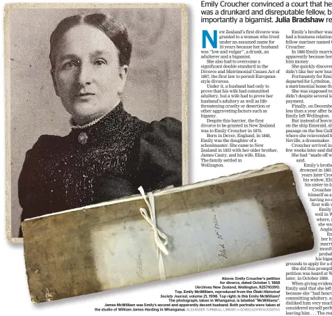  ??  ?? Above: Emily Croucher’s petition for divorce, dated October 1, 1868 (Archives New Zealand, Wellington, R25710391). Top, Emily McWilliam, reproduced from the O¯ taki Historical Society Journal, volume 21, 1998. Top right: Is this Emily McWilliam? The photograph, taken in Whanganui, is labelled ‘‘McWilliams’’. James McWilliam was Emily’s second and apparently decent husband. Both portraits were taken at the studio of William James Harding in Whanganui. ALEXANDER TURNBULL LIBRARY, 1 ⁄4-004513-G/SFR1/4-005479-G