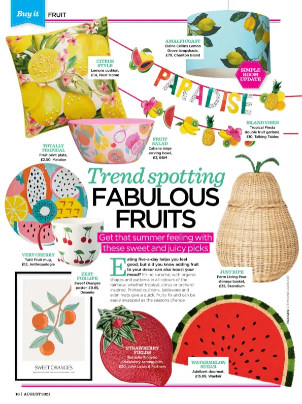  ??  ?? Fruit print plate, £2.50, Matalan VERY CHERRY
Tutti Fruit mug, £12, Anthropolo­gie
CITRUS STYLE Lemons cushion, £14, Next Home ZEST FOR LIFE Sweet Oranges poster, £9.95, Desenio STRAWBERRY FIELDS AMALFI COAST
Elaine Collins Lemon Grove lampshade, £79, Charlton Island
FRUIT SALAD Cabana large serving bowl, £3, B&M
Bordallo Pinheiro Strawberry serving dish, £20, John Lewis & Partners
Ferm Living Pear storage basket, £35, Skandium
Adelbert doormat, £15.99, Wayfair
ISLAND VIBES Tropical Fiesta double fruit garland, £10, Talking Tables WATERMELON SUGAR JUST RIPE