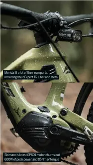  ?? ?? Merida fit a lot of their own parts, including their Expert TR II bar and stem
Shimano’s latest EP801 motor churns out 600W of peak power and 85Nm of torque