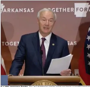  ?? (Arkansas Democrat-Gazette) ?? In a video appearance Tuesday, Gov. Asa Hutchinson said he wasn’t required to quarantine because he was more than 6 feet away from the person who tested positive after their meeting Friday. Meanwhile, three state lawmakers have tested positive for the coronaviru­s, and budget hearings for state agencies were suspended for the rest of the week.