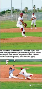  ??  ?? ABOVE: KOFA’S DAMIEN RINEHART DELIVERS a pitch in the third inning against Yuma High on Wednesday at Kofa. BELOW: Yuma High’s Ulises Bustillos (left) slides into third base for a stolen base, narrowly beating Enrique Porchas’ (9) tag.