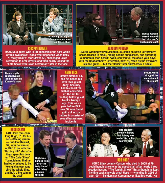  ?? ?? Dick creepily rubbed Ivanka Trump’s legs on Kimmel’s show
Glover behaved erraticall­y during his infamous appearance
on Dave’s show
Hugh was banned from Jon’s “The Daily Show” after being a pain in the ass!
Bob brought plenty of laughs but Johnny was tired of his routine,
sources dish
Wacky Joaquin wasn’t amused by Letterman’s Unabomber joke!
Security then dragged the comedian off
the stage!